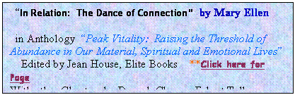 Text Box:   In Relation:  The Dance of Connection  by Mary Ellen

  in Anthology  Peak Vitality:  Raising the Threshold of Abundance in Our Material, Spiritual and Emotional Lives
    Edited by Jean House, Elite Books    **Click here for Page
With other Chapters by Deepak Chopra, Eckart Tolle, more..

